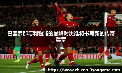巴塞罗那与利物浦的巅峰对决谁将书写新的传奇篇章